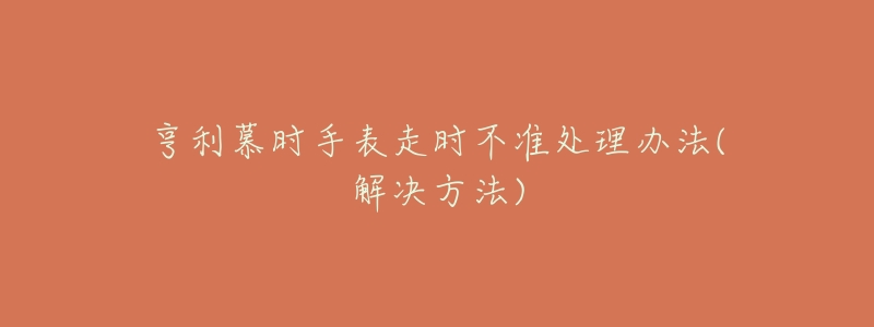 亨利慕时手表走时不准处理办法(解决方法)-名表号 亨利慕时手表走时不准处理办法(解决方法)