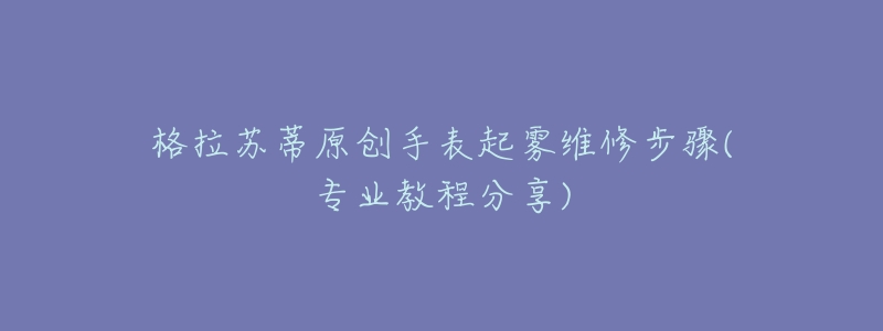 格拉苏蒂原创手表起雾维修步骤(专业教程分享)-名表号 格拉苏蒂原创手表起雾维修步骤(专业教程分享)