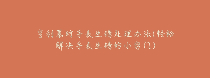 亨利慕时手表生锈处理办法(轻松解决手表生锈的小窍门)-名表号 亨利慕时手表生锈处理办法(轻松解决手表生锈的小窍门)