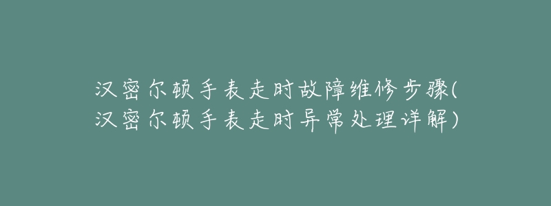 汉密尔顿手表走时故障维修步骤(汉密尔顿手表走时异常处理详解)-名表号 汉密尔顿手表走时故障维修步骤(汉密尔顿手表走时异常处理详解)