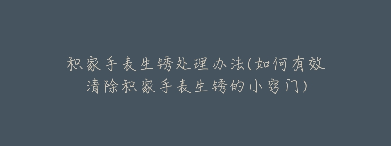积家手表生锈处理办法(如何有效清除积家手表生锈的小窍门)-名表号 积家手表生锈处理办法(如何有效清除积家手表生锈的小窍门)