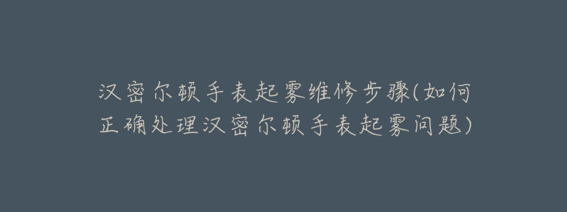 汉密尔顿手表起雾维修步骤(如何正确处理汉密尔顿手表起雾问题)-名表号 汉密尔顿手表起雾维修步骤(如何正确处理汉密尔顿手表起雾问题)