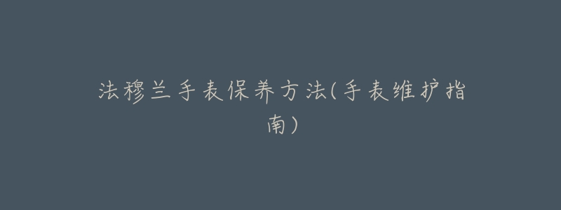 法穆兰手表保养方法(手表维护指南)-名表号 法穆兰手表保养方法(手表维护指南)