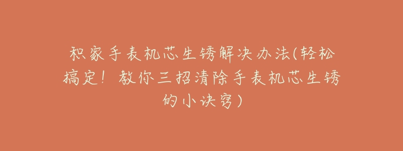积家手表机芯生锈解决办法(轻松搞定!教你三招清除手表机芯生锈的小诀窍)-名表号 积家手表机芯生锈解决办法(轻松搞定!教你三招清除手表机芯生锈的小诀窍)