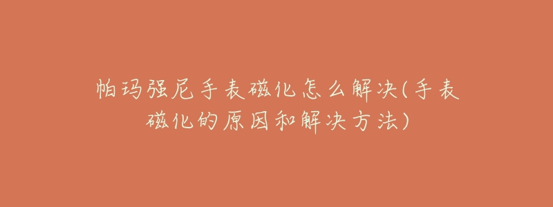 帕玛强尼手表磁化怎么解决(手表磁化的原因和解决方法)-名表号 帕玛强尼手表磁化怎么解决(手表磁化的原因和解决方法)