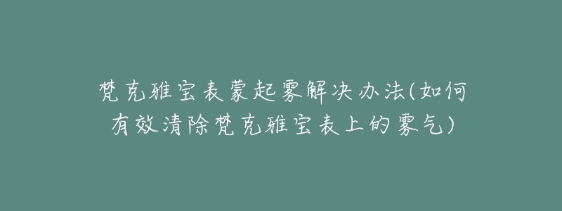 梵克雅宝表蒙起雾解决办法(如何有效清除梵克雅宝表上的雾气)-名表号 梵克雅宝表蒙起雾解决办法(如何有效清除梵克雅宝表上的雾气)