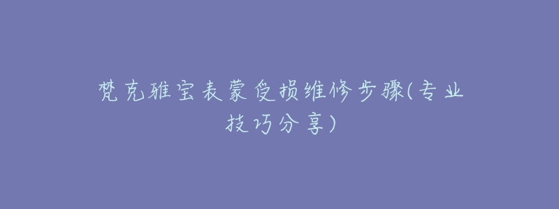 梵克雅宝表蒙受损维修步骤(专业技巧分享)-名表号 梵克雅宝表蒙受损维修步骤(专业技巧分享)