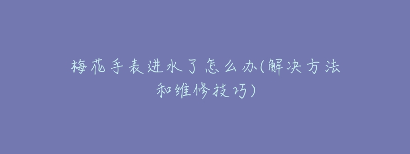 梅花手表进水了怎么办(解决方法和维修技巧)-名表号 梅花手表进水了怎么办(解决方法和维修技巧)