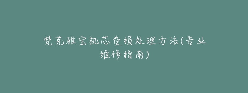 梵克雅宝机芯受损处理方法(专业维修指南)-名表号 梵克雅宝机芯受损处理方法(专业维修指南)