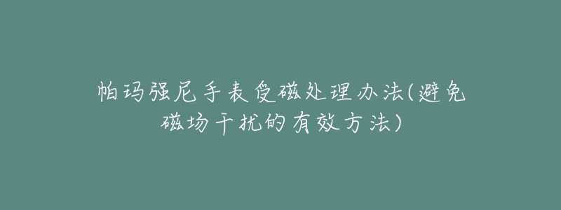 帕玛强尼手表受磁处理办法(避免磁场干扰的有效方法)-名表号 帕玛强尼手表受磁处理办法(避免磁场干扰的有效方法)