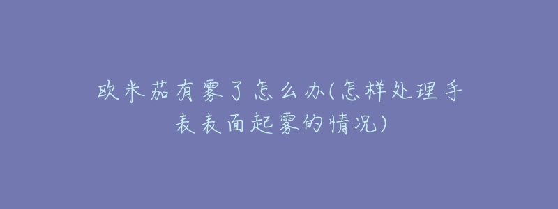 欧米茄有雾了怎么办(怎样处理手表表面起雾的情况)-名表号 欧米茄有雾了怎么办(怎样处理手表表面起雾的情况)