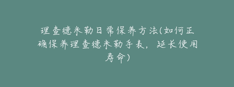 理查德米勒日常保养方法(如何正确保养理查德米勒手表,延长使用寿命)-名表号 理查德米勒日常保养方法(如何正确保养理查德米勒手表,延长使用寿命)