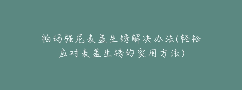 帕玛强尼表盖生锈解决办法(轻松应对表盖生锈的实用方法)-名表号 帕玛强尼表盖生锈解决办法(轻松应对表盖生锈的实用方法)