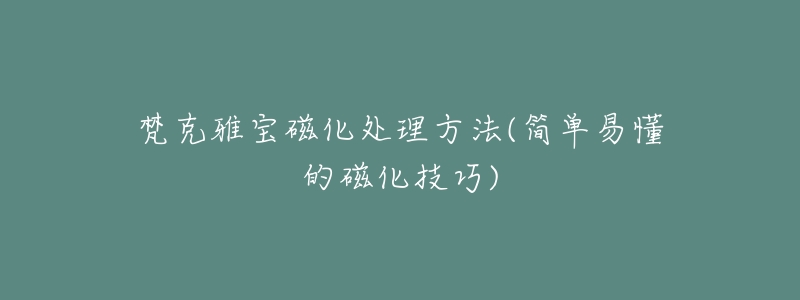 梵克雅宝磁化处理方法(简单易懂的磁化技巧)-名表号 梵克雅宝磁化处理方法(简单易懂的磁化技巧)