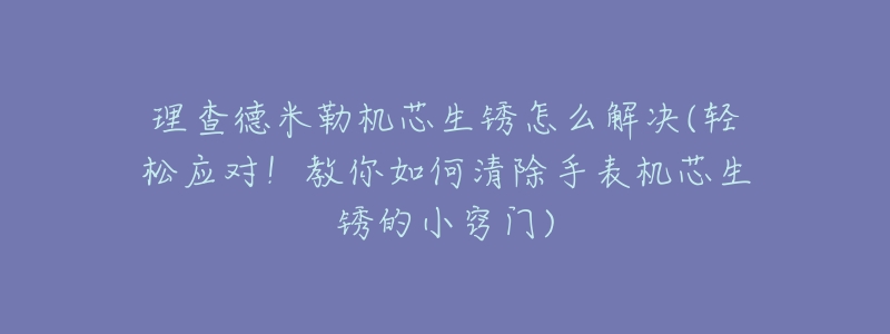 理查德米勒机芯生锈怎么解决(轻松应对!教你如何清除手表机芯生锈的小窍门)-名表号 理查德米勒机芯生锈怎么解决(轻松应对!教你如何清除手表机芯生锈的小窍门)