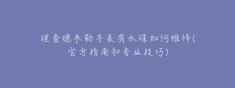 理查德米勒手表有水珠如何维修(官方指南和专业技巧)-名表号 理查德米勒手表有水珠如何维修(官方指南和专业技巧)