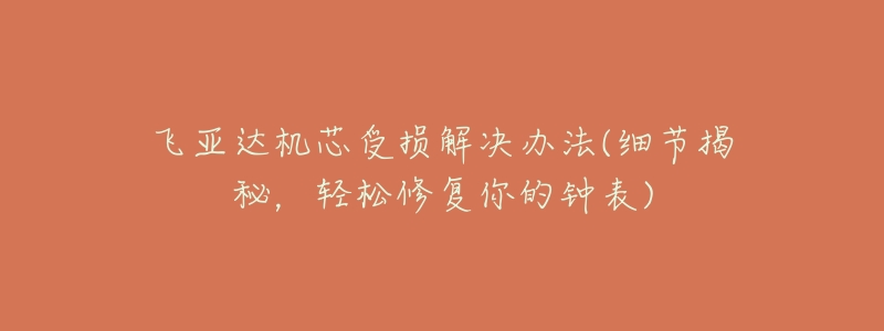 飞亚达机芯受损解决办法(细节揭秘,轻松修复你的钟表)-名表号 飞亚达机芯受损解决办法(细节揭秘,轻松修复你的钟表)