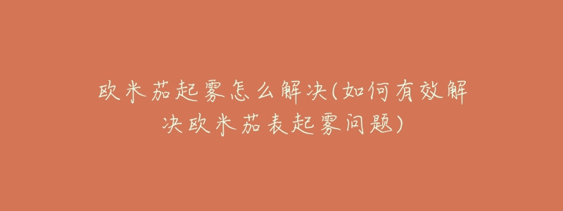 欧米茄起雾怎么解决(如何有效解决欧米茄表起雾问题)-名表号 欧米茄起雾怎么解决(如何有效解决欧米茄表起雾问题)
