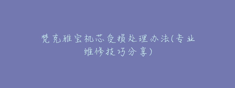 梵克雅宝机芯受损处理办法(专业维修技巧分享)-名表号 梵克雅宝机芯受损处理办法(专业维修技巧分享)