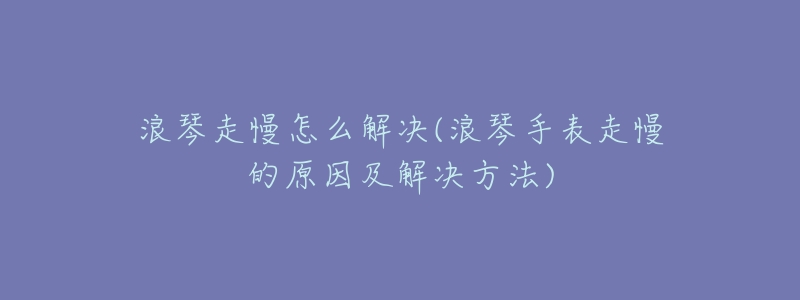 浪琴走慢怎么解决(浪琴手表走慢的原因及解决方法)-名表号 浪琴走慢怎么解决(浪琴手表走慢的原因及解决方法)