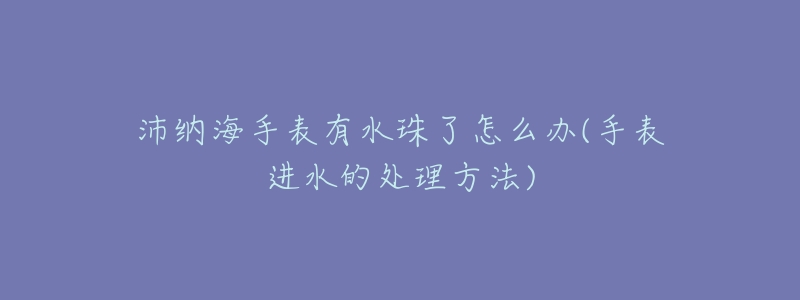 沛纳海手表有水珠了怎么办(手表进水的处理方法)-名表号 沛纳海手表有水珠了怎么办(手表进水的处理方法)
