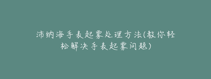 沛纳海手表起雾处理方法(教你轻松解决手表起雾问题)-名表号 沛纳海手表起雾处理方法(教你轻松解决手表起雾问题)