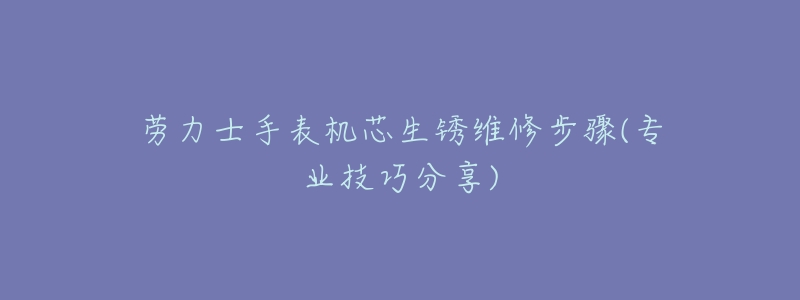劳力士手表机芯生锈维修步骤(专业技巧分享)-名表号 劳力士手表机芯生锈维修步骤(专业技巧分享)