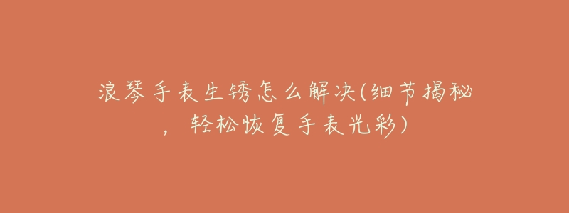 浪琴手表生锈怎么解决(细节揭秘,轻松恢复手表光彩)-名表号 浪琴手表生锈怎么解决(细节揭秘,轻松恢复手表光彩)