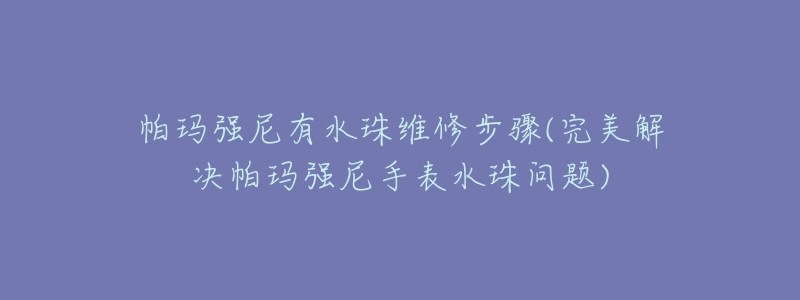 帕玛强尼有水珠维修步骤(完美解决帕玛强尼手表水珠问题)-名表号 帕玛强尼有水珠维修步骤(完美解决帕玛强尼手表水珠问题)