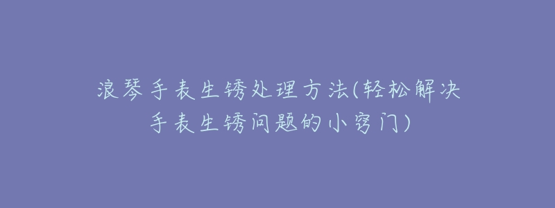 浪琴手表生锈处理方法(轻松解决手表生锈问题的小窍门)-名表号 浪琴手表生锈处理方法(轻松解决手表生锈问题的小窍门)