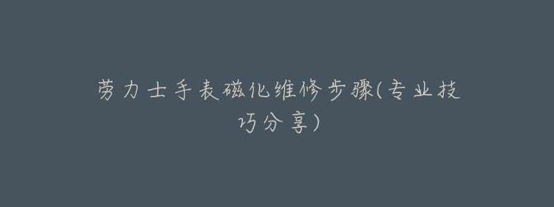 劳力士手表磁化维修步骤(专业技巧分享)
