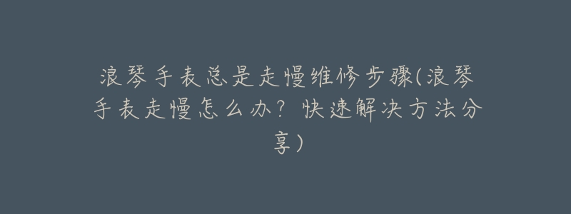 浪琴手表总是走慢维修步骤(浪琴手表走慢怎么办?快速解决方法分享)-名表号 浪琴手表总是走慢维修步骤(浪琴手表走慢怎么办?快速解决方法分享)