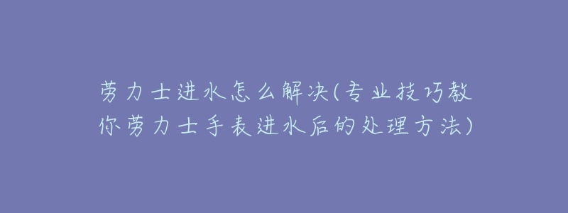劳力士进水怎么解决(专业技巧教你劳力士手表进水后的处理方法)-名表号 劳力士进水怎么解决(专业技巧教你劳力士手表进水后的处理方法)