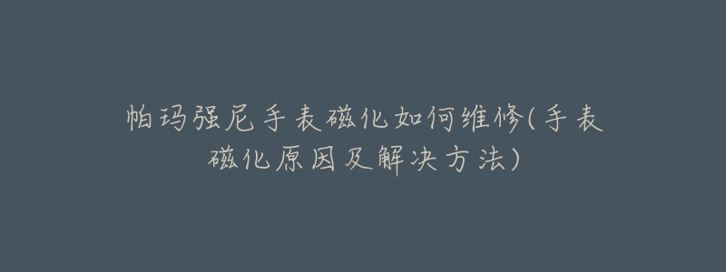 帕玛强尼手表磁化如何维修(手表磁化原因及解决方法)-名表号 帕玛强尼手表磁化如何维修(手表磁化原因及解决方法)