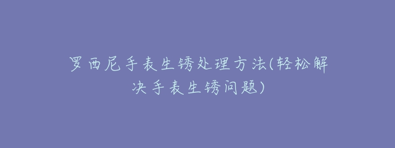 罗西尼手表生锈处理方法(轻松解决手表生锈问题)-名表号 罗西尼手表生锈处理方法(轻松解决手表生锈问题)