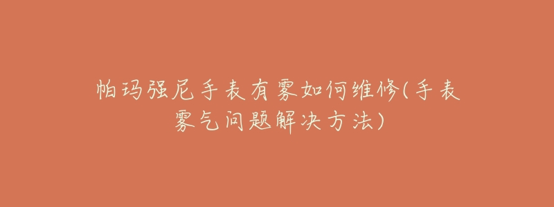 帕玛强尼手表有雾如何维修(手表雾气问题解决方法)-名表号 帕玛强尼手表有雾如何维修(手表雾气问题解决方法)