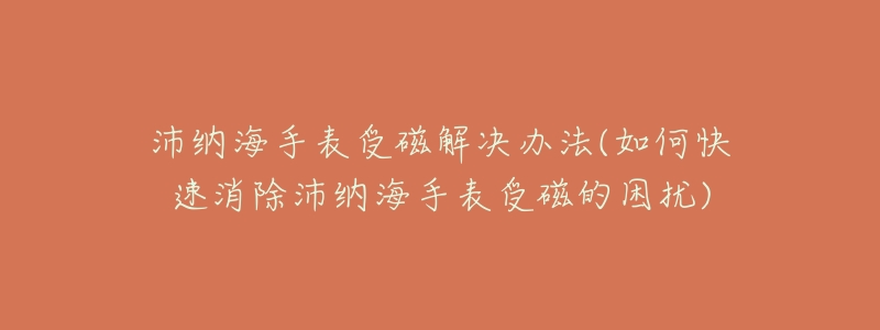 沛纳海手表受磁解决办法(如何快速消除沛纳海手表受磁的困扰)-名表号 沛纳海手表受磁解决办法(如何快速消除沛纳海手表受磁的困扰)