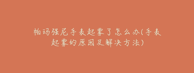 帕玛强尼手表起雾了怎么办(手表起雾的原因及解决方法)-名表号 帕玛强尼手表起雾了怎么办(手表起雾的原因及解决方法)