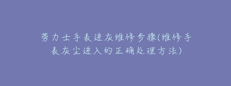 劳力士手表进灰维修步骤(维修手表灰尘进入的正确处理方法)-名表号 劳力士手表进灰维修步骤(维修手表灰尘进入的正确处理方法)