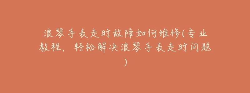 浪琴手表走时故障如何维修(专业教程,轻松解决浪琴手表走时问题)-名表号 浪琴手表走时故障如何维修(专业教程,轻松解决浪琴手表走时问题)
