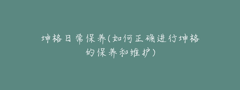 坤格日常保养(如何正确进行坤格的保养和维护)-名表号 坤格日常保养(如何正确进行坤格的保养和维护)