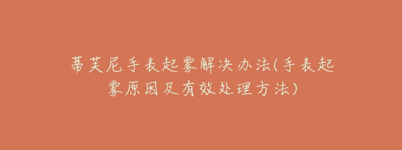 蒂芙尼手表起雾解决办法(手表起雾原因及有效处理方法)-名表号 蒂芙尼手表起雾解决办法(手表起雾原因及有效处理方法)