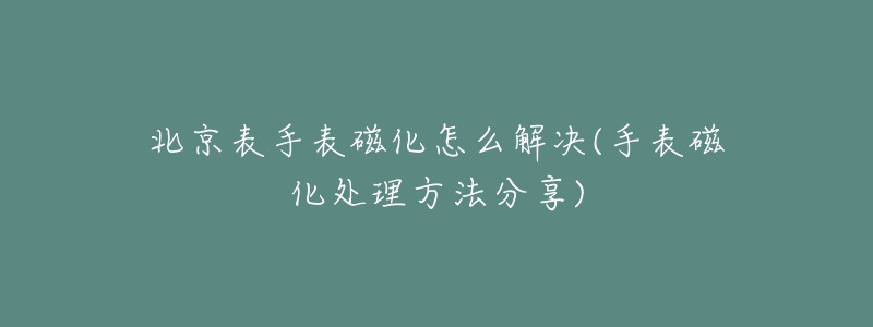 北京表手表磁化怎么解决(手表磁化处理方法分享)-名表号 北京表手表磁化怎么解决(手表磁化处理方法分享)