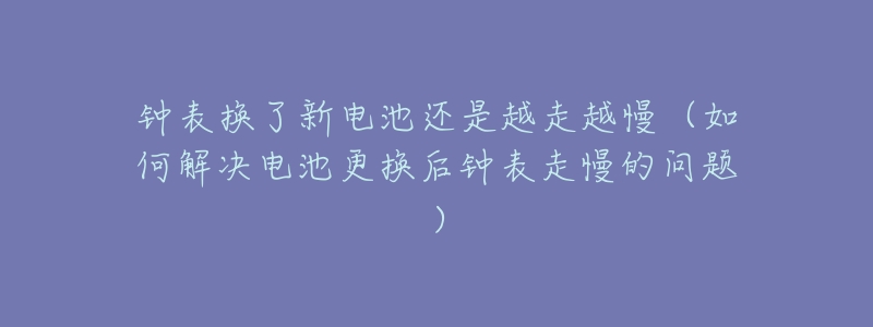 钟表换了新电池还是越走越慢(如何解决电池更换后钟表走慢的问题)-名表号 钟表换了新电池还是越走越慢(如何解决电池更换后钟表走慢的问题)