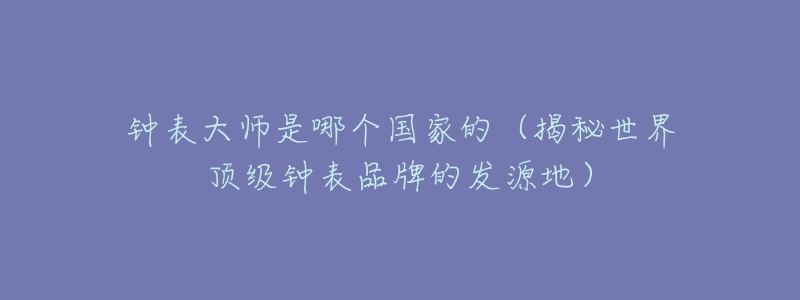 钟表大师是哪个国家的(揭秘世界顶级钟表品牌的发源地)-名表号 钟表大师是哪个国家的(揭秘世界顶级钟表品牌的发源地)