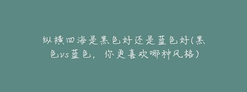 纵横四海是黑色好还是蓝色好(黑色vs蓝色,你更喜欢哪种风格)-名表号 纵横四海是黑色好还是蓝色好(黑色vs蓝色,你更喜欢哪种风格)