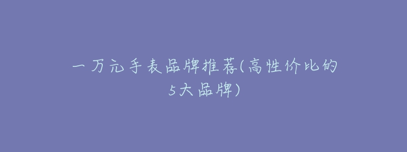 一万元手表品牌推荐(高性价比的5大品牌)-名表号 一万元手表品牌推荐(高性价比的5大品牌)