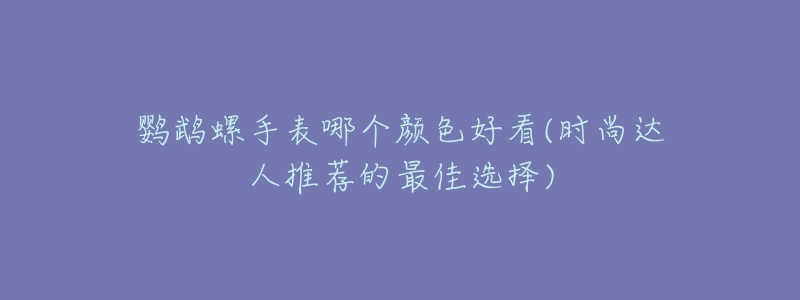鹦鹉螺手表哪个颜色好看(时尚达人推荐的最佳选择)-名表号 鹦鹉螺手表哪个颜色好看(时尚达人推荐的最佳选择)