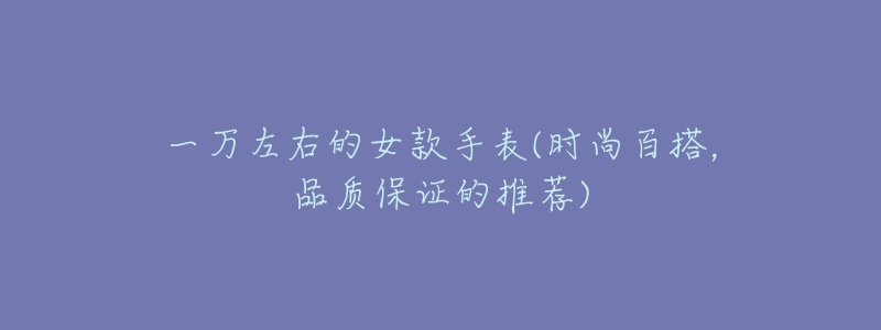 一万左右的女款手表(时尚百搭,品质保证的推荐)-名表号 一万左右的女款手表(时尚百搭,品质保证的推荐)