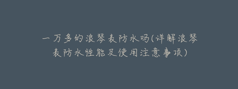 一万多的浪琴表防水吗(详解浪琴表防水性能及使用注意事项)-名表号 一万多的浪琴表防水吗(详解浪琴表防水性能及使用注意事项)